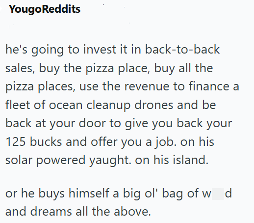 Yougo Reddits he's going to invest it in back-to-back sales, buy the pizza place, buy all the pizza places, use the revenue to finance a fleet of ocean cleanup drones and be back at your door to give you back your 125 bucks and offer you a job. on his solar powered yaught. on his island. or he buys himself a big ol' bag of w d and dreams all the above.