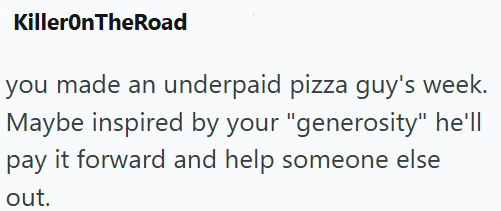 KillerOnTheRoad you made an underpaid pizza guy's week. Maybe inspired by your "generosity" he'll pay it forward and help someone else out.