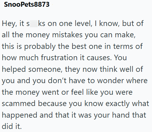 SnooPets8873 Hey, it s ks on one level, I know, but of all the money mistakes you can make, this is probably the best one in terms of how much frustration it causes. You helped someone, they now think well of you and you don't have to wonder where the money went or feel like you were scammed because you know exactly what happened and that it was your hand that did it.