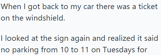 When I got back to my car there was a ticket on the windshield. I looked at the sign again and realized it said no parking from 10 to 11 on Tuesdays for