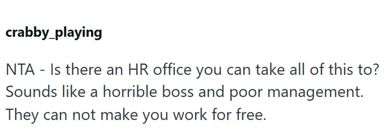 crabby_playing NTA - Is there an HR office you can take all of this to? Sounds like a horrible boss and poor management. They can not make you work for free.
