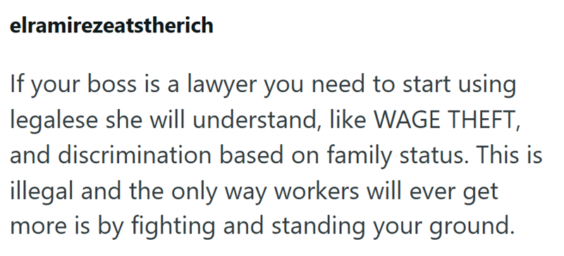 elramirezeatstherich If your boss is a lawyer you need to start using legalese she will understand, like WAGE THEFT, and discrimination based on family status. This is illegal and the only way workers will ever get more is by fighting and standing your ground.