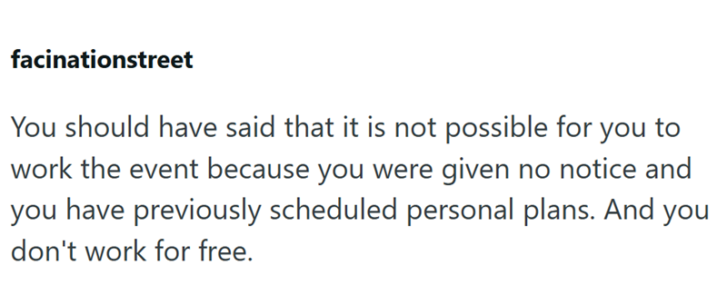 facinationstreet You should have said that it is not possible for you to work the event because you were given no notice and you have previously scheduled personal plans. And you don't work for free.