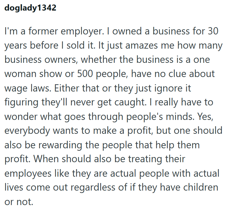 doglady1342 I'm a former employer. I owned a business for 30 years before I sold it. It just amazes me how many business owners, whether the business is a one woman show or 500 people, have no clue about wage laws. Either that or they just ignore it figuring they'll never get caught. I really have to wonder what goes through people's minds. Yes, everybody wants to make a profit, but one should also be rewarding the people that help them profit. When should also be treating their employees like t