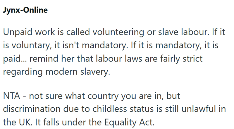 Jynx-Online Unpaid work is called volunteering or slave labour. If it is voluntary, it isn't mandatory. If it is mandatory, it is paid... remind her that labour laws are fairly strict regarding modern slavery. NTA - not sure what country you are in, but discrimination due to childless status is still unlawful in the UK. It falls under the Equality Act.