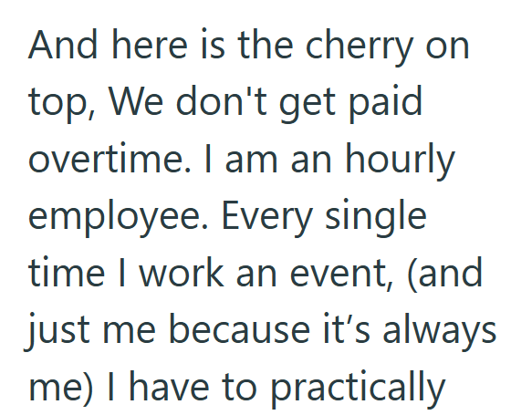 And here is the cherry on top, We don't get paid overtime. I am an hourly employee. Every single time I work an event, (and just me because it's always me) I have to practically
