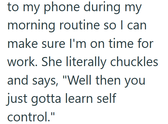 to my phone during my morning routine so I can make sure I'm on time for work. She literally chuckles and says, "Well then you just gotta learn self control."