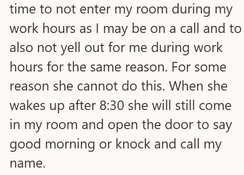 time to not enter my room during my work hours as I may be on a call and to also not yell out for me during work hours for the same reason. For some reason she cannot do this. When she wakes up after 8:30 she will still come in my room and open the door to say good morning or knock and call my name.