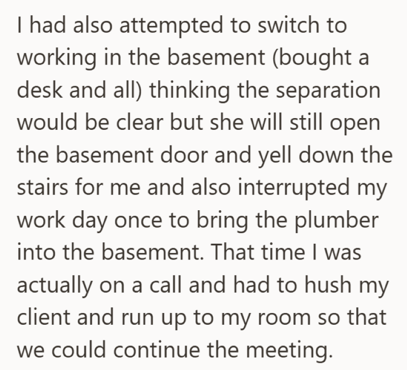 I had also attempted to switch to working in the basement (bought a desk and all) thinking the separation would be clear but she will still open the basement door and yell down the stairs for me and also interrupted my work day once to bring the plumber into the basement. That time I was actually on a call and had to hush my client and run up to my room so that we could continue the meeting.