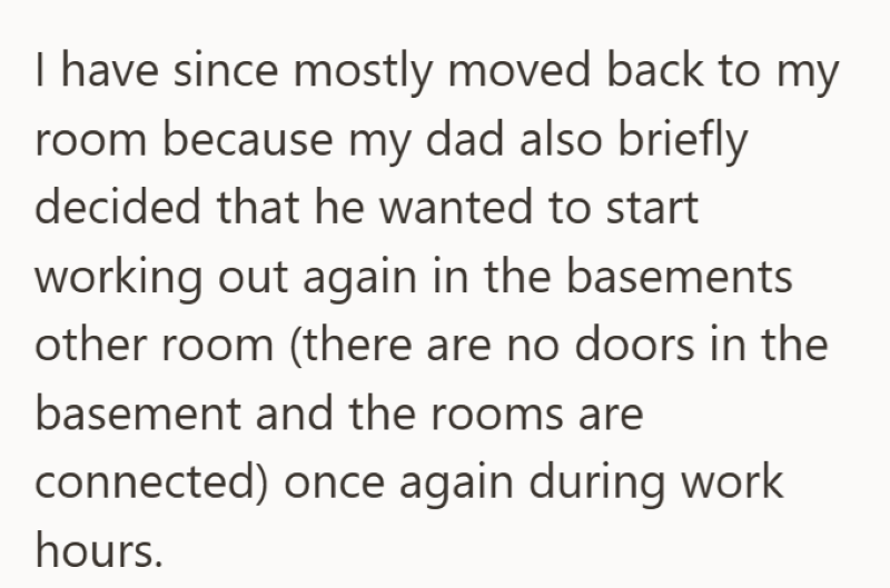 I have since mostly moved back to my room because my dad also briefly decided that he wanted to start working out again in the basements other room (there are no doors in the basement and the rooms are connected) once again during work hours.