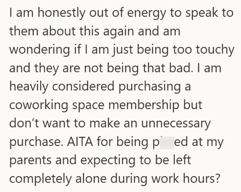 I am honestly out of energy to speak to them about this again and am wondering if I am just being too touchy and they are not being that bad. I am heavily considered purchasing a coworking space membership but don't want to make an unnecessary purchase. AITA for being ped at my parents and expecting to be left completely alone during work hours?