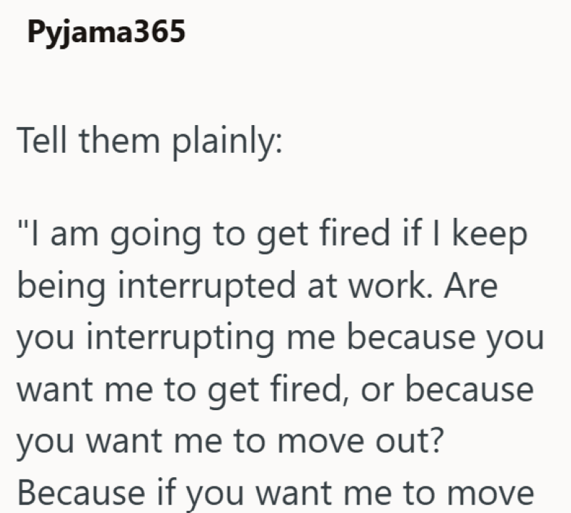 Pyjama365 Tell them plainly: "I am going to get fired if I keep being interrupted at work. Are you interrupting me because you want me to get fired, or because you want me to move out? Because if you want me to move