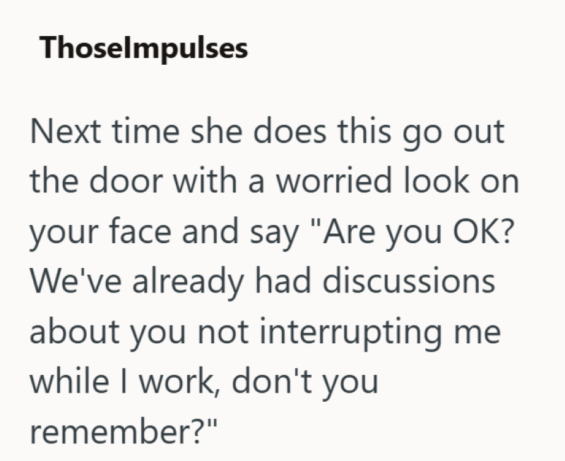 Thoselmpulses Next time she does this go out the door with a worried look on your face and say "Are you OK? We've already had discussions about you not interrupting me while I work, don't you remember?"