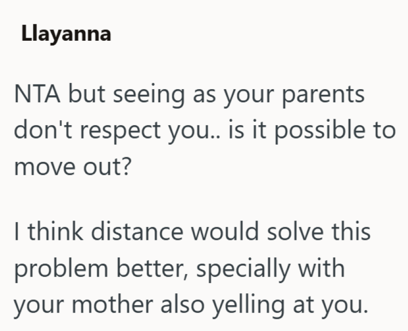 Llayanna NTA but seeing as your parents don't respect you.. is it possible to move out? I think distance would solve this problem better, specially with your mother also yelling at you.