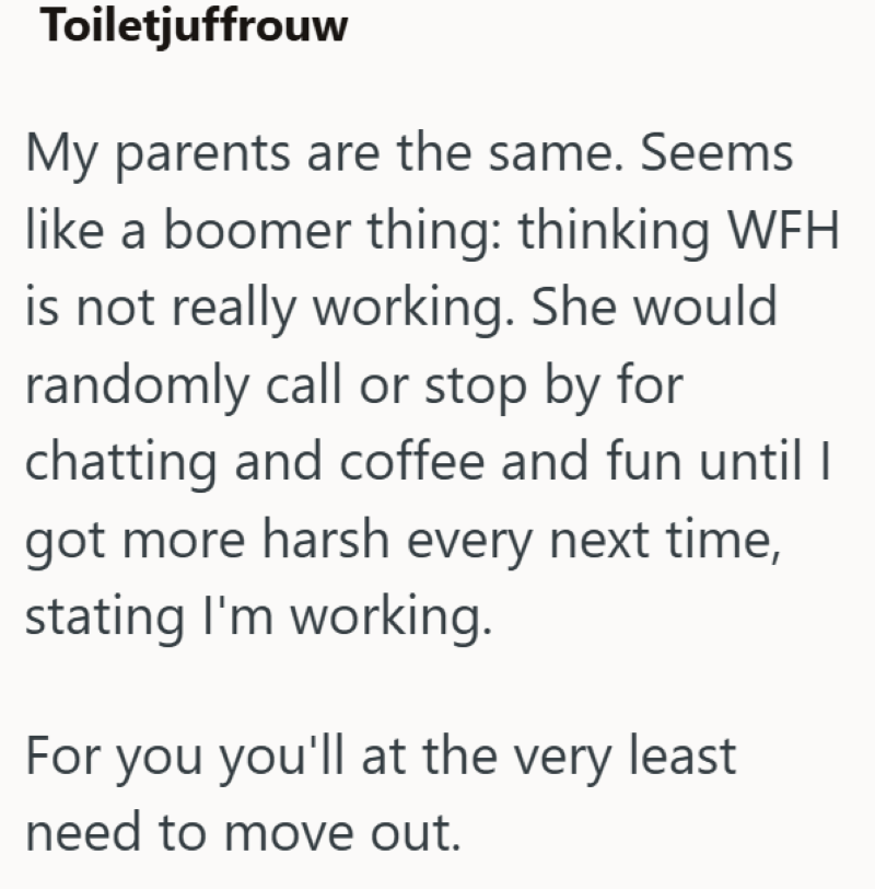 Toiletjuffrouw My parents are the same. Seems like a boomer thing: thinking WFH is not really working. She would randomly call or stop by for chatting and coffee and fun until I got more harsh every next time, stating I'm working. For you you'll at the very least need to move out.