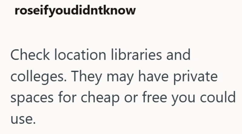 roseifyoudidntknow Check location libraries and colleges. They may have private spaces for cheap or free you could use.