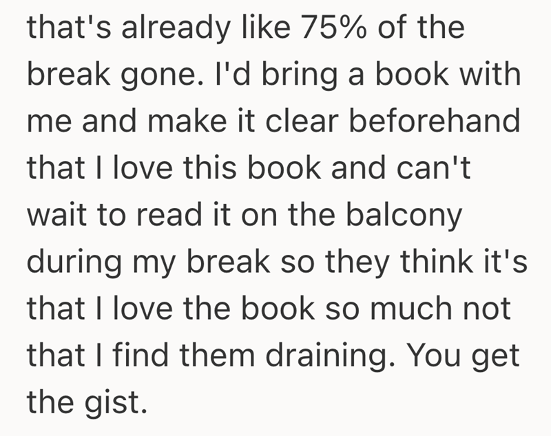 that's already like 75% of the break gone. I'd bring a book with me and make it clear beforehand that I love this book and can't wait to read it on the balcony during my break so they think it's that I love the book so much not that I find them draining. You get the gist.