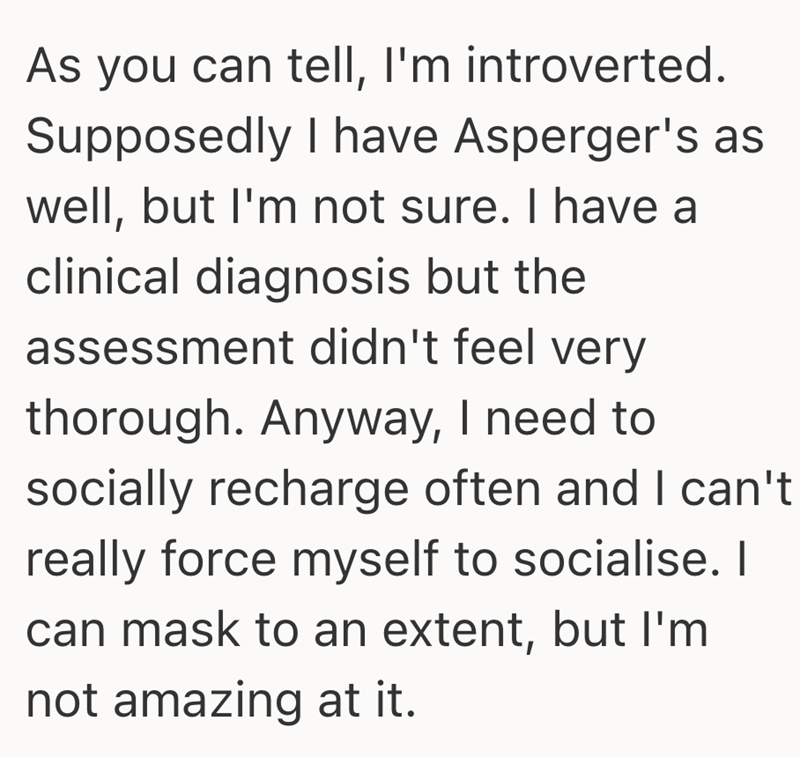As you can tell, I'm introverted. Supposedly I have Asperger's as well, but I'm not sure. I have a clinical diagnosis but the assessment didn't feel very thorough. Anyway, I need to socially recharge often and I can't really force myself to socialise. I can mask to an extent, but I'm not amazing at it.