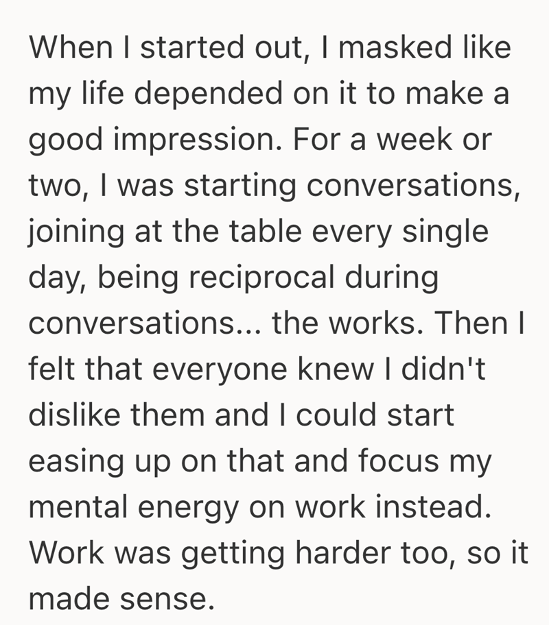 When I started out, I masked like my life depended on it to make a good impression. For a week or two, I was starting conversations, joining at the table every single day, being reciprocal during conversations... the works. Then I felt that everyone knew I didn't dislike them and I could start easing up on that and focus my mental energy on work instead. Work was getting harder too, so it made sense.
