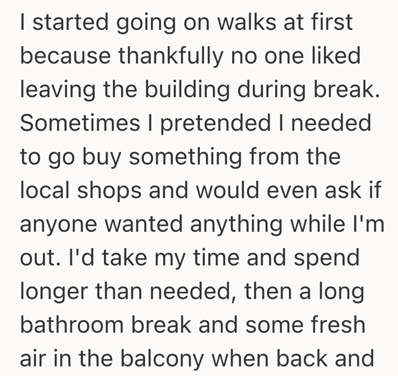 I started going on walks at first because thankfully no one liked leaving the building during break. Sometimes I pretended I needed to go buy something from the local shops and would even ask if anyone wanted anything while I'm out. I'd take my time and spend longer than needed, then a long bathroom break and some fresh air in the balcony when back and