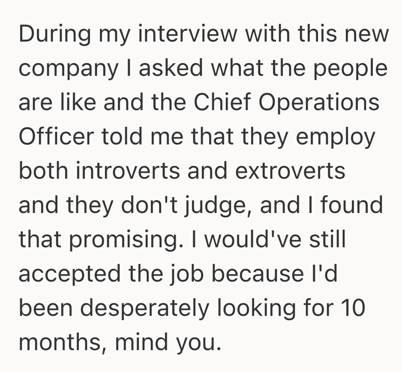 During my interview with this new company I asked what the people are like and the Chief Operations Officer told me that they employ both introverts and extroverts and they don't judge, and I found that promising. I would've still accepted the job because I'd been desperately looking for 10 months, mind you.