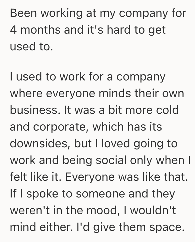 Been working at my company for 4 months and it's hard to get used to. I used to work for a company where everyone minds their own business. It was a bit more cold and corporate, which has its downsides, but I loved going to work and being social only when I felt like it. Everyone was like that. If I spoke to someone and they weren't in the mood, I wouldn't mind either. I'd give them space.
