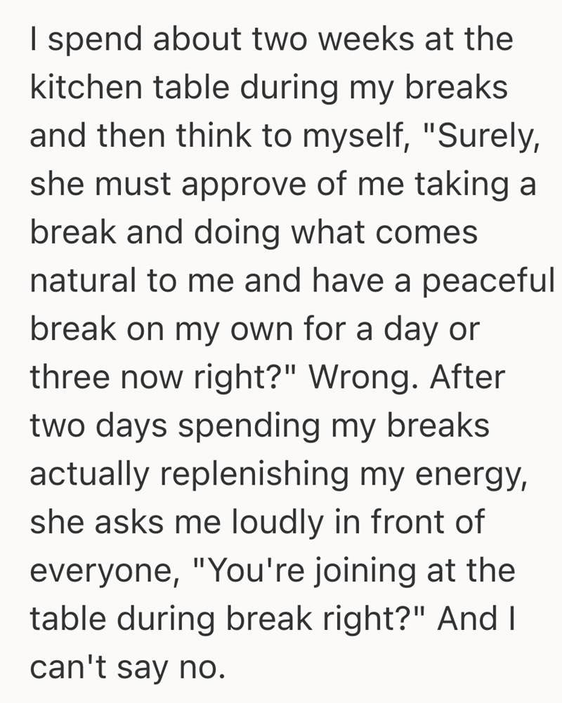 I spend about two weeks at the kitchen table during my breaks and then think to myself, "Surely, she must approve of me taking a break and doing what comes natural to me and have a peaceful break on my own for a day or three now right?" Wrong. After two days spending my breaks actually replenishing my energy, she asks me loudly in front of everyone, "You're joining at the table during break right?" And I can't say no.