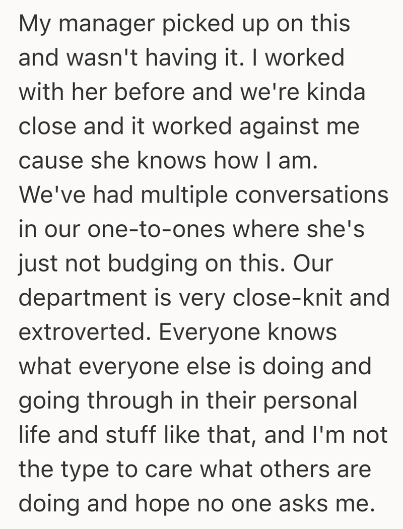 My manager picked up on this and wasn't having it. I worked with her before and we're kinda close and it worked against me cause she knows how I am. We've had multiple conversations in our one-to-ones where she's just not budging on this. Our department is very close-knit and extroverted. Everyone knows what everyone else is doing and going through in their personal life and stuff like that, and I'm not the type to care what others are doing and hope no one asks me.