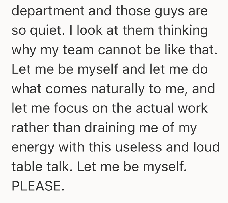 department and those guys are so quiet. I look at them thinking why my team cannot be like that. Let me be myself and let me do what comes naturally to me, and let me focus on the actual work rather than draining me of my energy with this useless and loud table talk. Let me be myself. PLEASE.