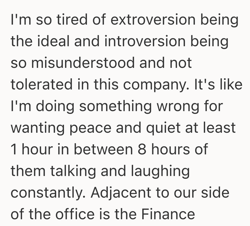 I'm so tired of extroversion being the ideal and introversion being so misunderstood and not tolerated in this company. It's like I'm doing something wrong for wanting peace and quiet at least 1 hour in between 8 hours of them talking and laughing constantly. Adjacent to our side of the office is the Finance