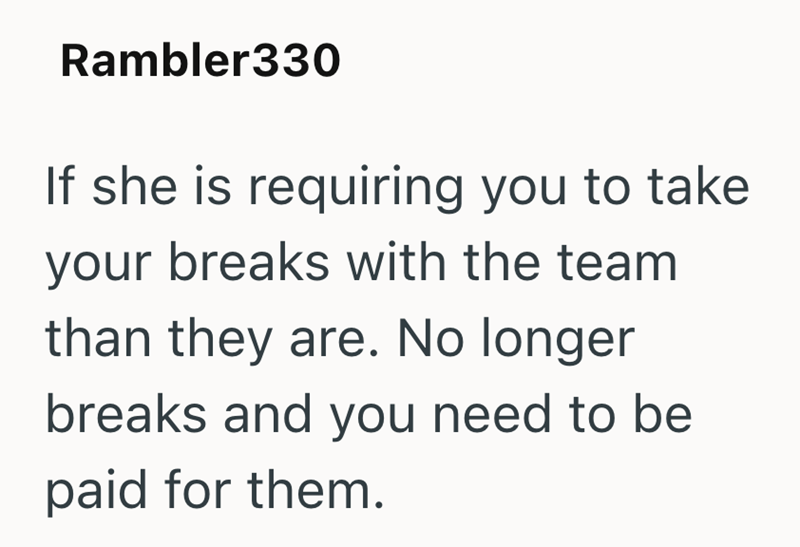 Rambler330 If she is requiring you to take your breaks with the team than they are. No longer breaks and you need to be paid for them.