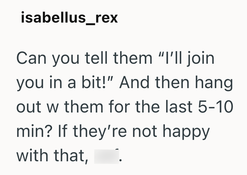 isabellus_rex Can you tell them "I'll join you in a bit!" And then hang out w them for the last 5-10 min? If they're not happy with that,