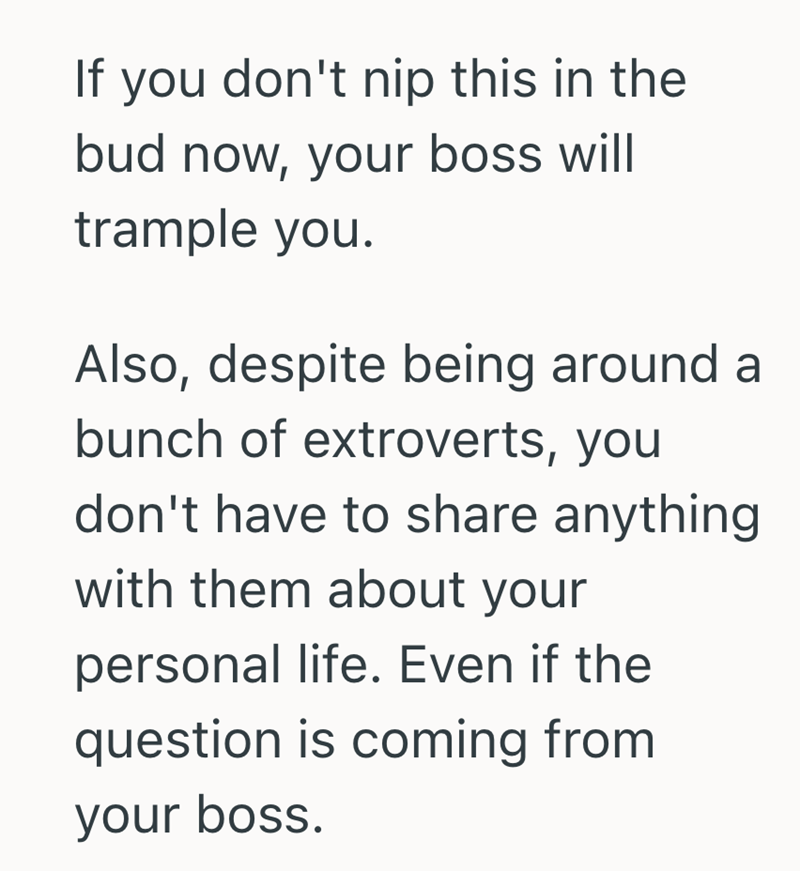 If you don't nip this in the bud now, your boss will trample you. Also, despite being around a bunch of extroverts, you don't have to share anything with them about your personal life. Even if the question is coming from your boss.