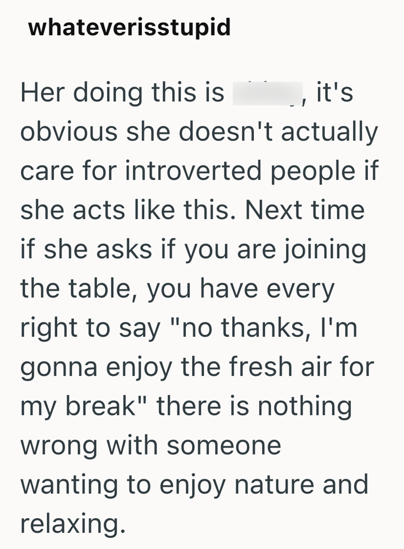 whateverisstupid Her doing this is it's obvious she doesn't actually care for introverted people if she acts like this. Next time if she asks if you are joining the table, you have every right to say "no thanks, I'm gonna enjoy the fresh air for my break" there is nothing wrong with someone wanting to enjoy nature and relaxing.