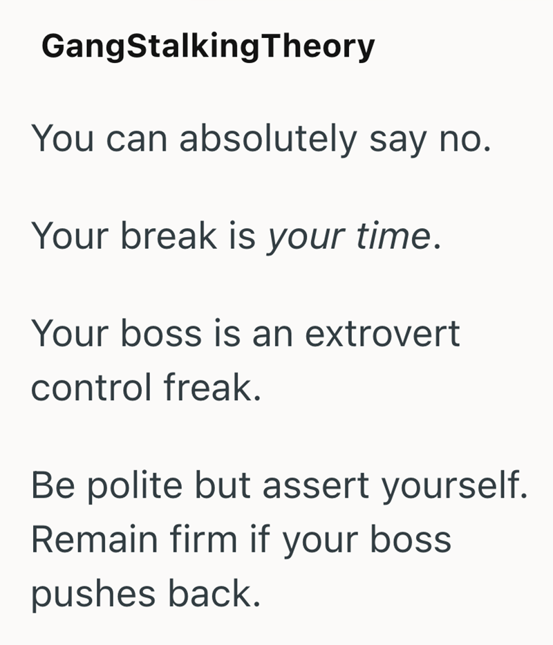 GangStalkingTheory You can absolutely say no. Your break is your time. Your boss is an extrovert control freak. Be polite but assert yourself. Remain firm if your boss pushes back.