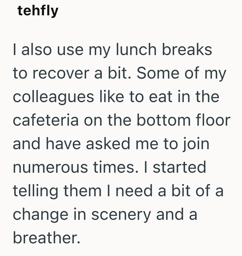 tehfly I also use my lunch breaks to recover a bit. Some of my colleagues like to eat in the cafeteria on the bottom floor and have asked me to join numerous times. I started telling them I need a bit of a change in scenery and a breather.