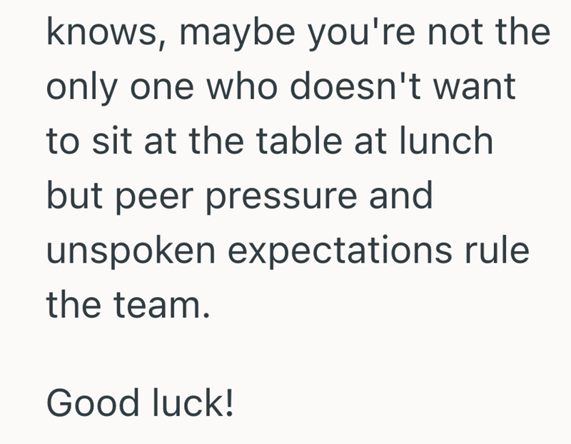 knows, maybe you're not the only one who doesn't want to sit at the table at lunch but peer pressure and unspoken expectations rule the team. Good luck!