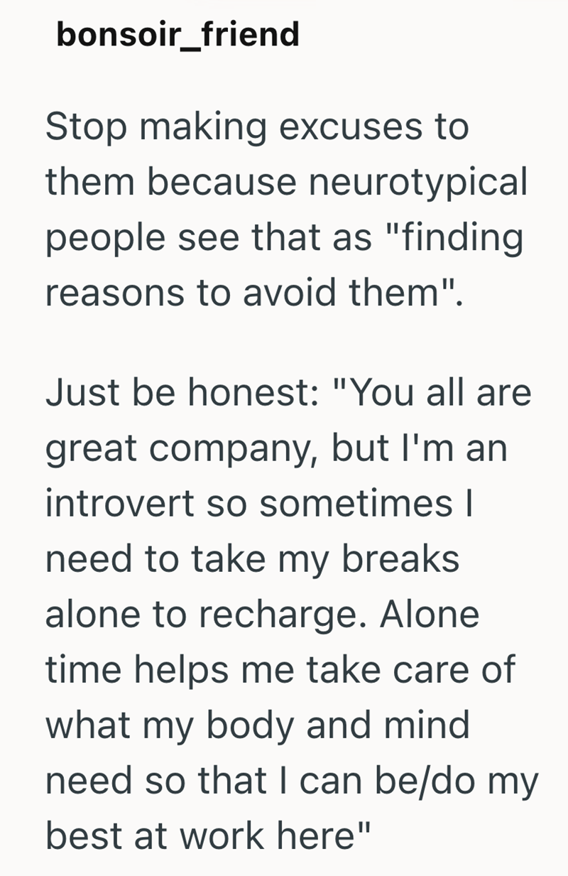 bonsoir_friend Stop making excuses to them because neurotypical people see that as "finding reasons to avoid them". Just be honest: "You all are great company, but I'm an introvert so sometimes I need to take my breaks alone to recharge. Alone time helps me take care of what my body and mind need so that I can be/do my best at work here"