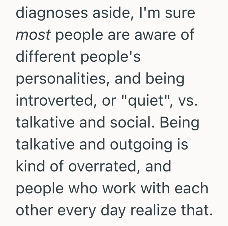 diagnoses aside, I'm sure most people are aware of different people's personalities, and being introverted, or "quiet", vs. talkative and social. Being talkative and outgoing is kind of overrated, and people who work with each other every day realize that.