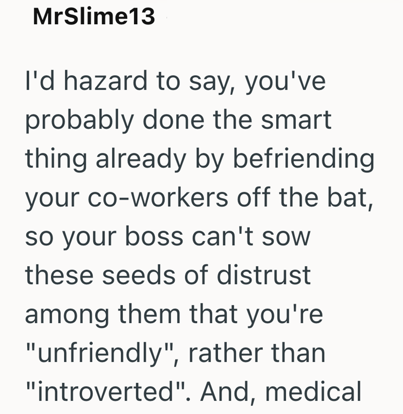 MrSlime13 I'd hazard to say, you've probably done the smart thing already by befriending your co-workers off the bat, so your boss can't sow these seeds of distrust among them that you're "unfriendly", rather than "introverted". And, medical