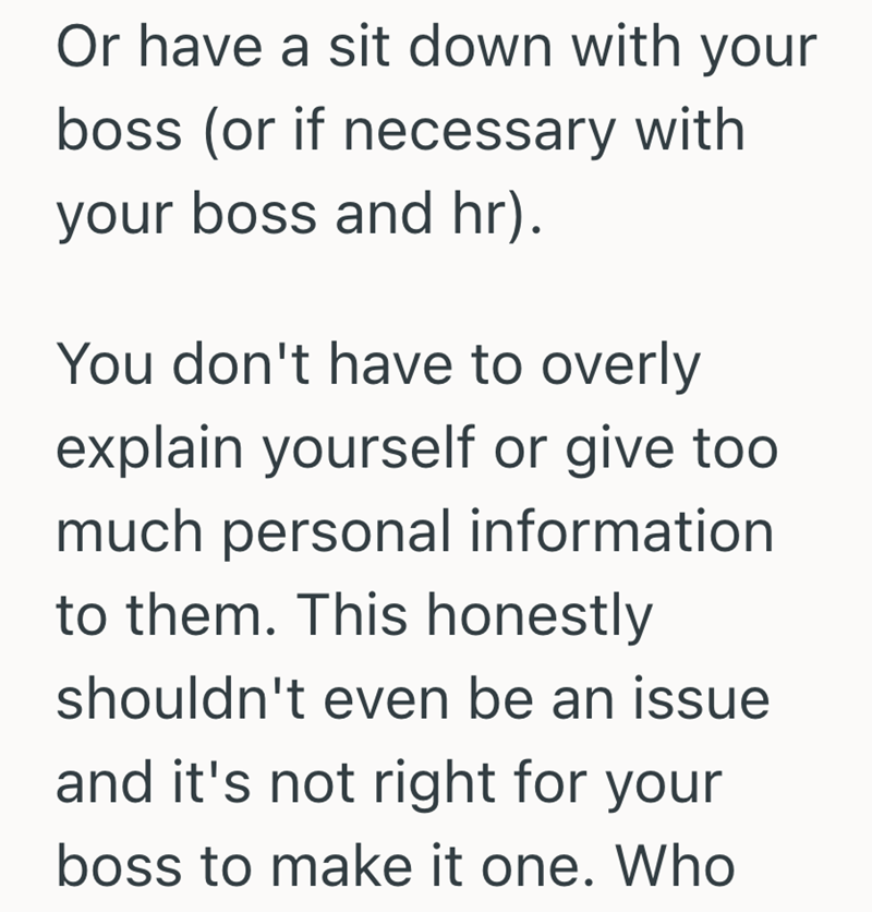 Or have a sit down with your boss (or if necessary with your boss and hr). You don't have to overly explain yourself or give too much personal information to them. This honestly shouldn't even be an issue and it's not right for your boss to make it one. Who