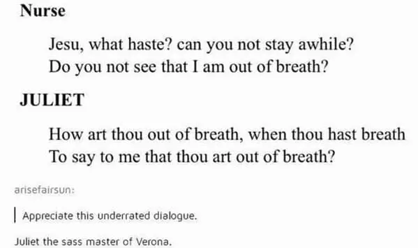 Nurse Jesu, what haste? can you not stay awhile? Do you not see that I am out of breath? JULIET How art thou out of breath, when thou hast breath To say to me that thou art out of breath? arisefairsun: Appreciate this underrated dialogue. Juliet the sass master of Verona.