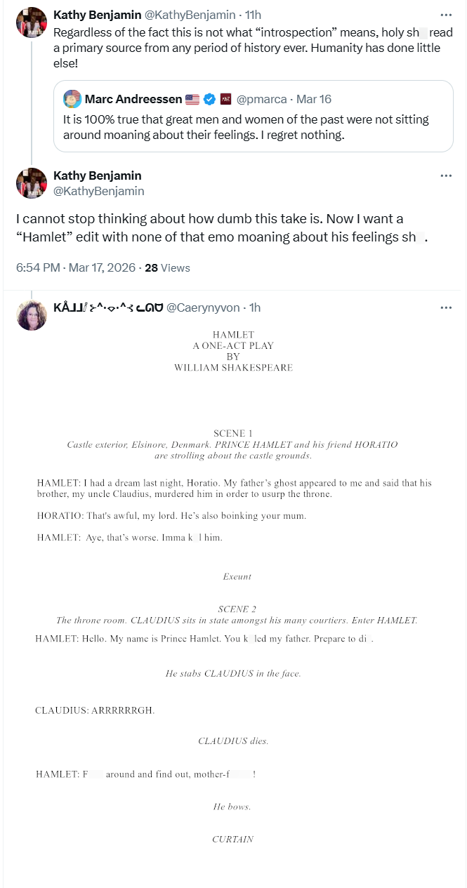 Kathy Benjamin @KathyBenjamin 11h Regardless of the fact this is not what "introspection" means, holy sh_read a primary source from any period of history ever. Humanity has done little else! Marc Andreessen @pmarca - Mar 16 It is 100% true that great men and women of the past were not sitting around moaning about their feelings. I regret nothing. Kathy Benjamin @KathyBenjamin I cannot stop thinking about how dumb this take is. Now I want a "Hamlet" edit with none of that emo moaning about his fe