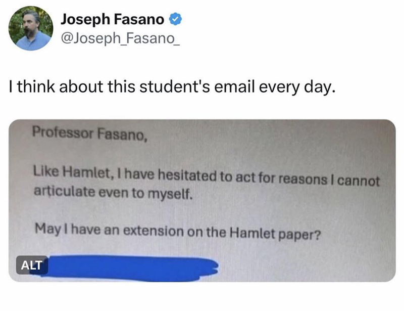 Joseph Fasano ❤ @Joseph_Fasano_ I think about this student's email every day. Professor Fasano, Like Hamlet, I have hesitated to act for reasons I cannot articulate even to myself. May I have an extension on the Hamlet paper? ALT