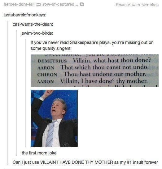 heroes-dont-fall row-of-captured... + Source: swim-two-birds justabarrelofmonkeys: cas-wants-the-dean: swim-two-birds: If you've never read Shakespeare's plays, you're missing out on some quality zingers. you DEMETRIUS Villain, what hast thou done? That which thou canst not undo. AARON CHIRON AARON Thou hast undone our mother. Villain, I have done thy mother. the first mom joke Can I just use VILLAIN I HAVE DONE THY MOTHER as my #1 insult forever
