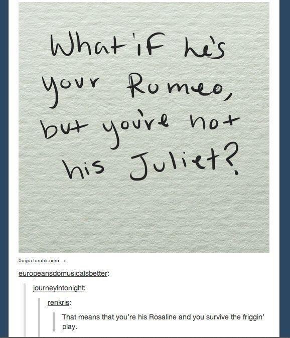 What if he's your Romeo, not but you're his Juliet? Ouijaa.tumblr.com europeansdomusicalsbetter: journeyintonight: renkris: That means that you're his Rosaline and you survive the friggin' play.