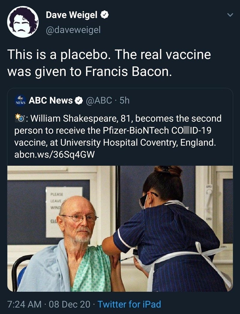 Dave Weigel @daveweigel This is a placebo. The real vaccine was given to Francis Bacon. obc NEWS ABC News @ABC - 5h *5: William Shakespeare, 81, becomes the second person to receive the Pfizer-BioNTech CO ID-19 vaccine, at University Hospital Coventry, England. abcn.ws/36Sq4GW PLEASE LEAVE WING CLC 7:24 AM - 08 Dec 20 Twitter for iPad