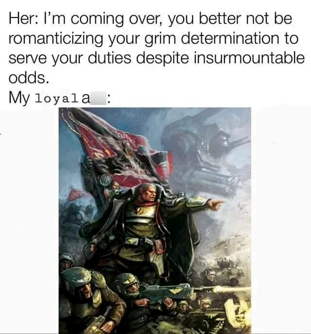 Her: I'm coming over, you better not be romanticizing your grim determination to serve your duties despite insurmountable odds. My loyala :