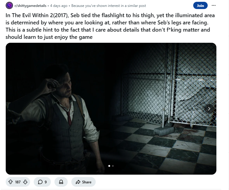 r/shittygamedetails ⚫ 4 days ago . Because you've shown interest in a similar post Join In The Evil Within 2(2017), Seb tied the flashlight to his thigh, yet the illuminated area is determined by where you are looking at, rather than where Seb's legs are facing. This is a subtle hint to the fact that I care about details that don't f*king matter and should learn to just enjoy the game 187 9 Share