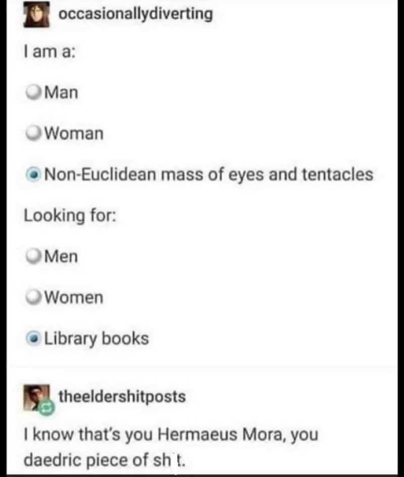 occasionallydiverting I am a: Man Woman Non-Euclidean mass of eyes and tentacles Looking for: Men Women Library books theeldershitposts I know that's you Hermaeus Mora, you daedric piece of sht.